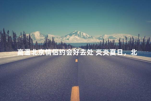 高温北京情侣约会好去处 炎炎夏日，北京情侣约会热点地推荐